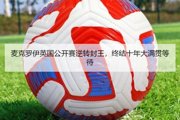麦克罗伊英国公开赛逆转封王，终结十年大满贯等待