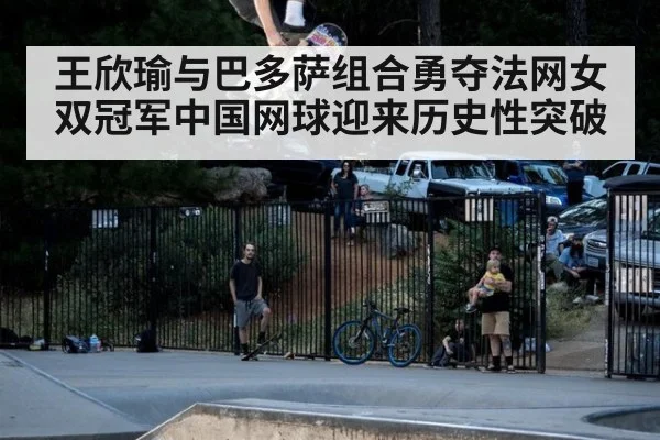 王欣瑜与巴多萨组合勇夺法网女双冠军中国网球迎来历史性突破